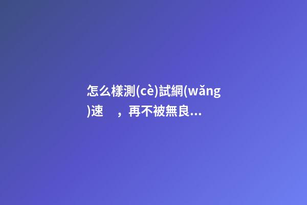 怎么樣測(cè)試網(wǎng)速，再不被無良運(yùn)營(yíng)商忽悠!家中寬帶速度達(dá)不達(dá)標(biāo)-第1張-觀點(diǎn)-玄機(jī)派